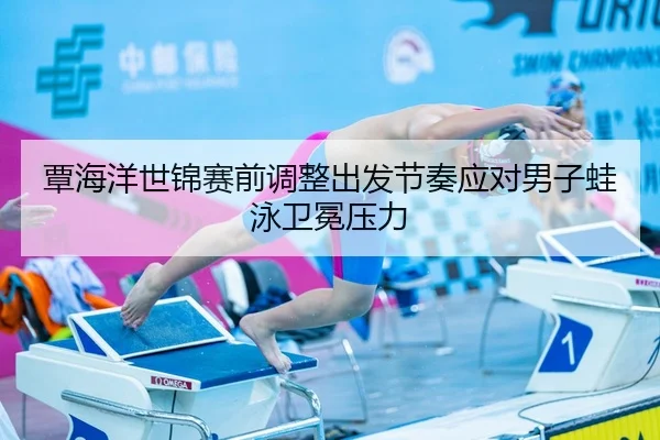 覃海洋世锦赛前调整出发节奏应对男子蛙泳卫冕压力